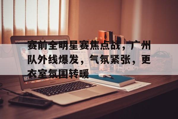 关于赛前全明星赛焦点战，广州队外线爆发，气氛紧张，更衣室氛围转暖的信息-oubo