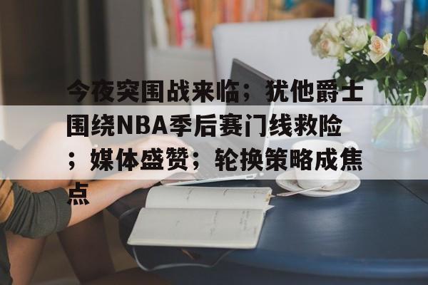 今夜突围战来临；犹他爵士围绕NBA季后赛门线救险；媒体盛赞；轮换策略成焦点的简单介绍-oubo