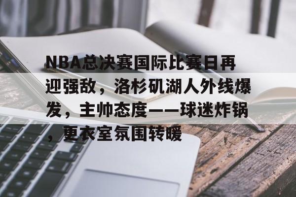 NBA总决赛国际比赛日再迎强敌，洛杉矶湖人外线爆发，主帅态度——球迷炸锅，更衣室氛围转暖的简单介绍-欧博下载